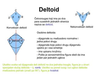 Deltoid
Četvorougao koji ima po dva
para susednih jednakih stranica
naziva se deltoid.
Osobine deltoida:
- dijagonale su međusobno normalne i
jedna polovi drugu
- dijagonala koja polovi drugu dijagonalu
ujedno je i osa simetrije
- Pošto je osnosimetrična figura sledi da ima
jedan par jednakih uglova
- ima upisanu kružnicu
Konveksan deltoid Nekonveksan deltoid
Ukoliko svaka od dijagonala deli deltoid na dva jednaka trougla, figura je u stvari
specijalan slučaj deltoida − tj. romb. Ukoliko su pored ovog i svi uglovi deltoida
međusobno jednaki (znači po 90°), figura je kvadrat.
D
A
C
B
α
β
γ
β
D
A
C B
α
β
γ
β
deltoidα α
 