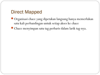 Direct Mapped
Organisasi chace yang dipetakan langsung hanya memerlukan
 satu kali perbandingan untuk setiap akses ke chace
Chace menyimpan satu tag perbaris dalam larik tag-nya.
 
