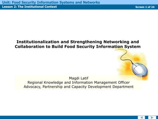 Screen 1 of 24
Unit: Food Security Information Systems and Networks
Lesson 2: The Institutional Context
Institutionalization and Strengthening Networking and
Collaboration to Build Food Security Information System
Magdi Latif
Regional Knowledge and Information Management Officer
Advocacy, Partnership and Capacity Development Department
 