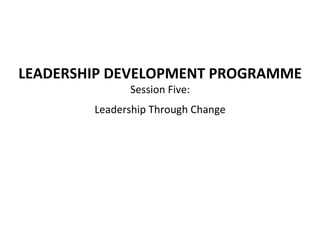 LEADERSHIP	
  DEVELOPMENT	
  PROGRAMME	
  
Session	
  Five:	
  	
  
Leadership	
  Through	
  Change	
  
	
  
 