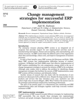The research register for this journal is available at          The current issue and full text archive of this journal is available at
   http://www.mcbup.com/research_registers                         http://www.emerald-library.com/ft



BPMJ
7,3                                      Change management
                                    strategies for successful ERP
                                           implementation
266                                                              Adel M. Aladwani
                                        Department of QM and IS, College of Administrative Sciences,
                                                   Kuwait University, Edailiyah, Kuwait
                                 Keywords Resource management, Organizational change, Employee attitudes, Resistance
                                 Abstract When implementing an enterprise resource planning (ERP) system, top management
                                 commonly faces an unwanted attitude from potential users ± for one reason or another, they
                                 resist the implementation process. Top management should, therefore, proactively deal with this
                                 problem instead of reactively confronting it. In this paper, I describe an integrated, process-
                                 oriented approach for facing the complex social problem of workers' resistance to ERP.

                                 Introduction
                                 The enterprise resource planning (ERP) system is an integrated set of
                                 programs that provides support for core organizational activities such as
                                 manufacturing and logistics, finance and accounting, sales and marketing, and
                                 human resources. An ERP system helps the different parts of the organization
                                 share data and knowledge, reduce costs, and improve management of business
                                 processes.
                                    In spite of their benefits, many ERP systems fail (Stratman and Roth, 1999).
                                 Many ERP systems face implementation difficulties because of workers'
                                 resistance. Al-Mashari and Zairi (2000) assert that effective implementation of
                                 ERP requires establishing five core competencies, among which is the use of
                                 change management strategies to promote the infusion of ERP in the workplace.
                                 Although some studies tried to address this problem by identifying change
                                 management strategies that facilitate the success of ERP implementation, many
                                 ERP systems still face resistance, and ultimately, failure.
                                    Another stream of research that also deals with the introduction of new
                                 products (or ideas) puts forth a different story. Despite the large number of new
                                 products and services that they introduce every year, marketers can still
                                 achieve high rates of success (Bogart, 1984). Why? I believe the answer rests in
                                 the strategies and techniques employed by marketing professionals.
                                    The goal of the present paper is to demonstrate how marketing and ERP
                                 implementation ideas and strategies together could help overcome workers'
                                 resistance to ERP.

                                 ERP implementation strategies
Business Process Management
                                 A quick review of ERP research revealed different strategies for implementing
Journal, Vol. 7 No. 3, 2001,
pp. 266-275. # MCB University
                                 ERP successfully. One can classify these strategies into organizational,
Press, 1463-7154                 technical, and people strategies. Organizational strategies for promoting ERP
 