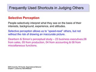 Frequently Used Shortcuts in Judging OthersFrequently Used Shortcuts in Judging Others
Selective Perception
People selectively interpret what they see on the basis of their
interests, background, experience, and attitudes.
Selective perception allows us to “speed-read” others, but not
without the risk of drawing an inaccurate picture.
Dearborn & Simon’s perceptual study – 23 business executives,06
from sales, 05 from production, 04 from accounting & 08 from
miscellaneous functions.
KDR University, PA Faculty, Organizational Behavior
Chapter-1, Lecture by: Barai Mobarez
 