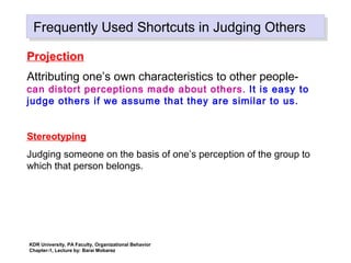 Frequently Used Shortcuts in Judging OthersFrequently Used Shortcuts in Judging Others
Projection
Attributing one’s own characteristics to other people-
can distort perceptions made about others. It is easy to
judge others if we assume that they are similar to us.
Stereotyping
Judging someone on the basis of one’s perception of the group to
which that person belongs.
KDR University, PA Faculty, Organizational Behavior
Chapter-1, Lecture by: Barai Mobarez
 