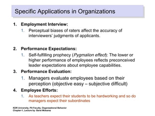 Specific Applications in OrganizationsSpecific Applications in Organizations
1. Employment Interview:
1. Perceptual biases of raters affect the accuracy of
interviewers’ judgments of applicants.
2. Performance Expectations:
1. Self-fulfilling prophecy (Pygmalion effect): The lower or
higher performance of employees reflects preconceived
leader expectations about employee capabilities.
3. Performance Evaluation:
1. Managers evaluate employees based on their
perception (objective easy – subjective difficult)
4. Employee Efforts:
1. As teachers expect their students to be hardworking and so do
managers expect their subordinates
KDR University, PA Faculty, Organizational Behavior
Chapter-1, Lecture by: Barai Mobarez
 