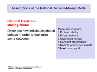 Assumptions of the Rational Decision-Making ModelAssumptions of the Rational Decision-Making Model
Model Assumptions
1.Problem clarity
2.Known options
3.Clear preferences
4.Constant preferences
5.No time or cost constraints
6.Maximum payoff
Rational Decision-
Making Model
Describes how individuals should
behave in order to maximize
some outcome.
KDR University, PA Faculty, Organizational Behavior
Chapter-1, Lecture by: Barai Mobarez
 