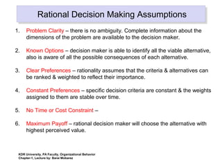 Rational Decision Making AssumptionsRational Decision Making Assumptions
1. Problem Clarity – there is no ambiguity. Complete information about the
dimensions of the problem are available to the decision maker.
2. Known Options – decision maker is able to identify all the viable alternative,
also is aware of all the possible consequences of each alternative.
3. Clear Preferences – rationality assumes that the criteria & alternatives can
be ranked & weighted to reflect their importance.
4. Constant Preferences – specific decision criteria are constant & the weights
assigned to them are stable over time.
5. No Time or Cost Constraint –
6. Maximum Payoff – rational decision maker will choose the alternative with
highest perceived value.
KDR University, PA Faculty, Organizational Behavior
Chapter-1, Lecture by: Barai Mobarez
 