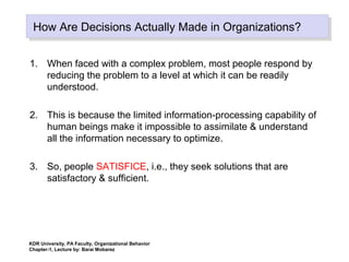 How Are Decisions Actually Made in Organizations?How Are Decisions Actually Made in Organizations?
1. When faced with a complex problem, most people respond by
reducing the problem to a level at which it can be readily
understood.
2. This is because the limited information-processing capability of
human beings make it impossible to assimilate & understand
all the information necessary to optimize.
3. So, people SATISFICE, i.e., they seek solutions that are
satisfactory & sufficient.
KDR University, PA Faculty, Organizational Behavior
Chapter-1, Lecture by: Barai Mobarez
 