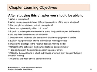 Chapter Learning ObjectivesChapter Learning Objectives
After studying this chapter you should be able to:
1.What is perception?
2.What causes people to have different perceptions of the same situation?
3.Can people be mistaken in their perceptions?
4.Does perception really affect outcomes?
5.Explain how two people can see the same thing and interpret it differently
6.List the three determinants of attribution
7.Describe how shortcuts can assist in or distort our judgment of others
8.Explain how perception affects the decision making process
9.Outline the six steps in the rational decision making model
10.Describe the actions of the bounded rational decision maker
11.List and explain the common decision biases or errors
12.Identify the conditions in which individuals are most likely to use intuition in
decision making
13.Contrast the three ethical decision criteria
2-2
KDR University, PA Faculty, Organizational Behavior
Chapter-1, Lecture by: Barai Mobarez
 