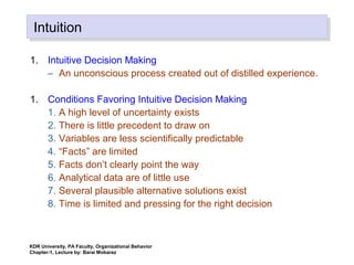IntuitionIntuition
1. Intuitive Decision Making
– An unconscious process created out of distilled experience.
1. Conditions Favoring Intuitive Decision Making
1. A high level of uncertainty exists
2. There is little precedent to draw on
3. Variables are less scientifically predictable
4. “Facts” are limited
5. Facts don’t clearly point the way
6. Analytical data are of little use
7. Several plausible alternative solutions exist
8. Time is limited and pressing for the right decision
KDR University, PA Faculty, Organizational Behavior
Chapter-1, Lecture by: Barai Mobarez
 