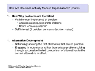 How Are Decisions Actually Made in Organizations? (cont’d)How Are Decisions Actually Made in Organizations? (cont’d)
1. How/Why problems are Identified
– Visibility over importance of problem
• Attention-catching, high profile problems
• Desire to “solve problems”
– Self-interest (if problem concerns decision maker)
1. Alternative Development
– Satisficing: seeking the first alternative that solves problem.
– Engaging in incremental rather than unique problem solving
through successive limited comparison of alternatives to the
current alternative in effect.
KDR University, PA Faculty, Organizational Behavior
Chapter-1, Lecture by: Barai Mobarez
 