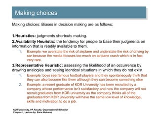 Making choicesMaking choices
Making choices: Biases in decision making are as follows:
1.Heuristics: judgments shortcuts making.
2.Availability Heuristic: the tendency for people to base their judgments on
information that is readily available to them.
1. Example: we overstate the risk of airplane and understate the risk of driving by
car because the media focuses too much on airplane crash which is in fact
very rare.
3.Representative Heuristic: assessing the likelihood of an occurrence by
drawing analogies and seeing identical situations in which they do not exist.
1. Example: boys see famous football players and they spontaneously think that
they can also become like them although they can become something else
2. Example: a recent graduate of KDR University has been recruited by a
company whose performance isn't satisfactory and now the company will not
recruit graduates from KDR university as the company thinks all of the
graduates from KDR university will have the same low level of knowledge,
skills and motivation to do a job.
KDR University, PA Faculty, Organizational Behavior
Chapter-1, Lecture by: Barai Mobarez
 