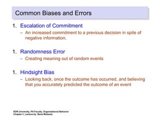 Common Biases and ErrorsCommon Biases and Errors
1. Escalation of Commitment
– An increased commitment to a previous decision in spite of
negative information.
1. Randomness Error
– Creating meaning out of random events
1. Hindsight Bias
– Looking back, once the outcome has occurred, and believing
that you accurately predicted the outcome of an event
KDR University, PA Faculty, Organizational Behavior
Chapter-1, Lecture by: Barai Mobarez
 