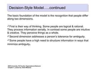 Decision-Style Model…..continuedDecision-Style Model…..continued
The basic foundation of the model is the recognition that people differ
along two dimensions.
First is their way of thinking. Some people are logical & rational.
They process information serially. In contrast some people are intuitive
& creative. They perceive things as a whole.
Second dimension addresses a person’s tolerance for ambiguity.
Some people have a high need to structure information in ways that
minimize ambiguity.
KDR University, PA Faculty, Organizational Behavior
Chapter-1, Lecture by: Barai Mobarez
 