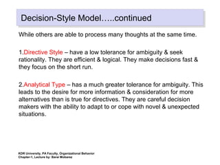 Decision-Style Model…..continuedDecision-Style Model…..continued
While others are able to process many thoughts at the same time.
1.Directive Style – have a low tolerance for ambiguity & seek
rationality. They are efficient & logical. They make decisions fast &
they focus on the short run.
2.Analytical Type – has a much greater tolerance for ambiguity. This
leads to the desire for more information & consideration for more
alternatives than is true for directives. They are careful decision
makers with the ability to adapt to or cope with novel & unexpected
situations.
KDR University, PA Faculty, Organizational Behavior
Chapter-1, Lecture by: Barai Mobarez
 