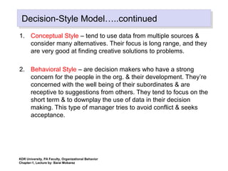 Decision-Style Model…..continuedDecision-Style Model…..continued
1. Conceptual Style – tend to use data from multiple sources &
consider many alternatives. Their focus is long range, and they
are very good at finding creative solutions to problems.
2. Behavioral Style – are decision makers who have a strong
concern for the people in the org. & their development. They’re
concerned with the well being of their subordinates & are
receptive to suggestions from others. They tend to focus on the
short term & to downplay the use of data in their decision
making. This type of manager tries to avoid conflict & seeks
acceptance.
KDR University, PA Faculty, Organizational Behavior
Chapter-1, Lecture by: Barai Mobarez
 