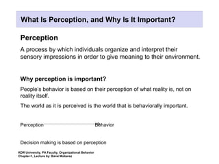 Perception
A process by which individuals organize and interpret their
sensory impressions in order to give meaning to their environment.
Why perception is important?
People’s behavior is based on their perception of what reality is, not on
reality itself.
The world as it is perceived is the world that is behaviorally important.
Perception Behavior
Decision making is based on perception
KDR University, PA Faculty, Organizational Behavior
Chapter-1, Lecture by: Barai Mobarez
What Is Perception, and Why Is It Important?
 