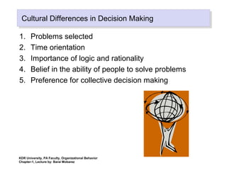 Cultural Differences in Decision MakingCultural Differences in Decision Making
1. Problems selected
2. Time orientation
3. Importance of logic and rationality
4. Belief in the ability of people to solve problems
5. Preference for collective decision making
KDR University, PA Faculty, Organizational Behavior
Chapter-1, Lecture by: Barai Mobarez
 