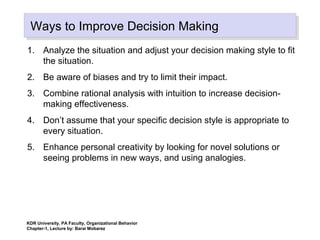 Ways to Improve Decision MakingWays to Improve Decision Making
1. Analyze the situation and adjust your decision making style to fit
the situation.
2. Be aware of biases and try to limit their impact.
3. Combine rational analysis with intuition to increase decision-
making effectiveness.
4. Don’t assume that your specific decision style is appropriate to
every situation.
5. Enhance personal creativity by looking for novel solutions or
seeing problems in new ways, and using analogies.
KDR University, PA Faculty, Organizational Behavior
Chapter-1, Lecture by: Barai Mobarez
 