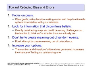 Toward Reducing Bias and ErrorsToward Reducing Bias and Errors
1. Focus on goals.
– Clear goals make decision making easier and help to eliminate
options inconsistent with your interests.
1. Look for information that disconfirms beliefs.
– Overtly considering ways we could be wrong challenges our
tendencies to think we’re smarter than we actually are.
1. Don’t try to create meaning out of random events.
– Don’t attempt to create meaning out of coincidence.
1. Increase your options.
– The number and diversity of alternatives generated increases
the chance of finding an outstanding one.
Source: S.P. Robbins, Decide & Conquer: Making Winning Decisions and Taking Control
of Your Life (Upper Saddle River, NJ: Financial Times/Prentice Hall, 2004), pp. 164–68.
KDR University, PA Faculty, Organizational Behavior
Chapter-1, Lecture by: Barai Mobarez
 