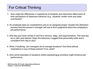KDR University, PA Faculty, Organizational Behavior
Chapter-1, Lecture by: Barai Mobarez
For Critical ThinkingFor Critical Thinking
1. How might the differences in experience of students and instructors affect each of
their perceptions of classroom behavior (e.g., students’ written work and class
comments)?
2. An employee does an unsatisfactory job on an assigned project. Explain the attribution
process that this person’s manager will use to form judgments about this employee’s
job performance.
3. One day your boss comes in and he’s nervous, edgy, and argumentative. The next day
he is calm and relaxed. Does this behaviour suggest that personality traits aren’t
consistent from day to day?
4. What, if anything, can managers do to manage emotions? Are there ethical
implications in any of these actions? If so, what?
5. Give some examples of situations where expressingng emotions might enhance job
performance.
 