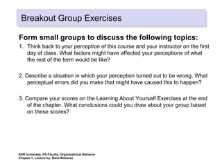 KDR University, PA Faculty, Organizational Behavior
Chapter-1, Lecture by: Barai Mobarez
Breakout Group ExercisesBreakout Group Exercises
Form small groups to discuss the following topics:
1. Think back to your perception of this course and your instructor on the first
day of class. What factors might have affected your perceptions of what
the rest of the term would be like?
2. Describe a situation in which your perception turned out to be wrong. What
perceptual errors did you make that might have caused this to happen?
3. Compare your scores on the Learning About Yourself Exercises at the end
of the chapter. What conclusions could you draw about your group based
on these scores?
 