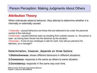 Person Perception: Making Judgments About OthersPerson Perception: Making Judgments About Others
Attribution Theory
When individuals observe behavior, they attempt to determine whether it is
internally or externally caused.
1.Internally - caused behaviors are those that are believed to be under the personal
control of the individual.
2.Externally - caused behavior seen as resulting from outside causes i.e., the person is
seen as having been forced into the behavior by the situation.
3.Example – If one of your employee is late for work, how will you perceive his
lateness, as a manager?
Determination, however, depends on three factors:
1.Distinctiveness: shows different behaviors in different situations.
2.Consensus: response is the same as others to same situation.
3.Consistency: responds in the same way over time.
KDR University, PA Faculty, Organizational Behavior
Chapter-1, Lecture by: Barai Mobarez
 