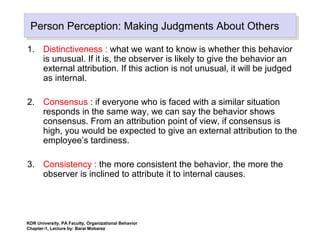 Person Perception: Making Judgments About OthersPerson Perception: Making Judgments About Others
1. Distinctiveness : what we want to know is whether this behavior
is unusual. If it is, the observer is likely to give the behavior an
external attribution. If this action is not unusual, it will be judged
as internal.
2. Consensus : if everyone who is faced with a similar situation
responds in the same way, we can say the behavior shows
consensus. From an attribution point of view, if consensus is
high, you would be expected to give an external attribution to the
employee’s tardiness.
3. Consistency : the more consistent the behavior, the more the
observer is inclined to attribute it to internal causes.
KDR University, PA Faculty, Organizational Behavior
Chapter-1, Lecture by: Barai Mobarez
 