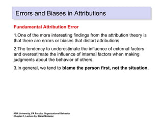 Errors and Biases in AttributionsErrors and Biases in Attributions
Fundamental Attribution Error
1.One of the more interesting findings from the attribution theory is
that there are errors or biases that distort attributions.
2.The tendency to underestimate the influence of external factors
and overestimate the influence of internal factors when making
judgments about the behavior of others.
3.In general, we tend to blame the person first, not the situation.
KDR University, PA Faculty, Organizational Behavior
Chapter-1, Lecture by: Barai Mobarez
 