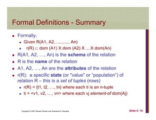 Formal Definitions SummaryFormal Definitions - Summary
Formally,y,
Given R(A1, A2, .........., An)
r(R) ⊂ dom (A1) X dom (A2) X ....X dom(An)
R(A1, A2, …, An) is the schema of the relation
R is the name of the relation
A1 A2 An are the attributes of the relationA1, A2, …, An are the attributes of the relation
r(R): a specific state (or "value" or “population”) of
relation R – this is a set of tuples (rows)p ( )
r(R) = {t1, t2, …, tn} where each ti is an n-tuple
ti = <v1, v2, …, vn> where each vj element-of dom(Aj)
Copyright © 2007 Ramez Elmasri and Shamkant B. Navathe Slide 5- 10
 