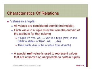 Characteristics Of RelationsCharacteristics Of Relations
Values in a tuple:Values in a tuple:
All values are considered atomic (indivisible).
Each value in a tuple must be from the domain ofEach value in a tuple must be from the domain of
the attribute for that column
If tuple t = <v1, v2, …, vn> is a tuple (row) in the
relation state r of R(A1, A2, …, An)
Then each vi must be a value from dom(Ai)
A special null value is used to represent values
that are unknown or inapplicable to certain tuples.
Copyright © 2007 Ramez Elmasri and Shamkant B. Navathe Slide 5- 16
that are unknown or inapplicable to certain tuples.
 