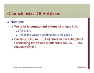 Characteristics Of RelationsCharacteristics Of Relations
Notation:Notation:
We refer to component values of a tuple t by:
t[Ai] or t.Ai[ ]
This is the value vi of attribute Ai for tuple t
Similarly, t[Au, Av, ..., Aw] refers to the subtuple of
t containing the values of attributes Au, Av, ..., Aw,
respectively in t
Copyright © 2007 Ramez Elmasri and Shamkant B. Navathe Slide 5- 17
 