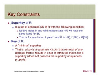 Key ConstraintsKey Constraints
Superkey of R:p y
Is a set of attributes SK of R with the following condition:
No two tuples in any valid relation state r(R) will have the
same value for SKsame value for SK
That is, for any distinct tuples t1 and t2 in r(R), t1[SK] ≠ t2[SK]
Key of R:
A "minimal" superkey
That is, a key is a superkey K such that removal of any
attribute from K results in a set of attributes that is not aattribute from K results in a set of attributes that is not a
superkey (does not possess the superkey uniqueness
property)
Copyright © 2007 Ramez Elmasri and Shamkant B. Navathe Slide 5- 19
 
