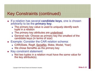Key Constraints (continued)Key Constraints (continued)
If a relation has several candidate keys, one is chosen
bit il t b th i karbitrarily to be the primary key.
The primary key value is used to uniquely identify each
tuple in a relation
Th i k tt ib t d li dThe primary key attributes are underlined.
General rule: Choose as primary key the smallest of the
candidate keys (in terms of size)
Example: Consider the CAR relation schema:Example: Consider the CAR relation schema:
CAR(State, Reg#, SerialNo, Make, Model, Year)
We chose SerialNo as the primary key
K t i t t t tKey constraint statement:
Not two tuples in a relation must have the same value for
the key attribute(s).
Copyright © 2007 Ramez Elmasri and Shamkant B. Navathe Slide 5- 21
 