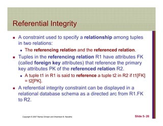 Referential IntegrityReferential Integrity
A constraint used to specify a relationship among tuplesp y p g p
in two relations:
The referencing relation and the referenced relation.
T l i th f i l ti R1 h tt ib t FKTuples in the referencing relation R1 have attributes FK
(called foreign key attributes) that reference the primary
key attributes PK of the referenced relation R2.y
A tuple t1 in R1 is said to reference a tuple t2 in R2 if t1[FK]
= t2[PK].
A referential integrit constraint can be displa ed in aA referential integrity constraint can be displayed in a
relational database schema as a directed arc from R1.FK
to R2.
Copyright © 2007 Ramez Elmasri and Shamkant B. Navathe Slide 5- 26
 