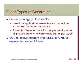 Other Types of ConstraintsOther Types of Constraints
Semantic Integrity Constraints:Semantic Integrity Constraints:
based on application semantics and cannot be
expressed by the model per sey
Example: “the max. no. of hours per employee for
all projects he or she works on is 56 hrs per week”
SQL-99 allows triggers and ASSERTIONS to
express for some of these
Copyright © 2007 Ramez Elmasri and Shamkant B. Navathe Slide 5- 30
 