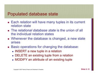 Populated database statePopulated database state
Each relation will have many tuples in its currenty p
relation state
The relational database state is the union of all
h i di id l l ithe individual relation states
Whenever the database is changed, a new state
arisesarises
Basic operations for changing the database:
INSERT a new tuple in a relationINSERT a new tuple in a relation
DELETE an existing tuple from a relation
MODIFY an attribute of an existing tuple
Copyright © 2007 Ramez Elmasri and Shamkant B. Navathe Slide 5- 31
g p
 