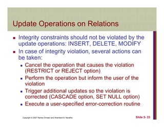 Update Operations on RelationsUpdate Operations on Relations
Integrity constraints should not be violated by theg y y
update operations: INSERT, DELETE, MODIFY
In case of integrity violation, several actions can
b kbe taken:
Cancel the operation that causes the violation
(RESTRICT or REJECT option)(RESTRICT or REJECT option)
Perform the operation but inform the user of the
violation
Trigger additional updates so the violation is
corrected (CASCADE option, SET NULL option)
Execute a user specified error correction routine
Copyright © 2007 Ramez Elmasri and Shamkant B. Navathe Slide 5- 33
Execute a user-specified error-correction routine
 