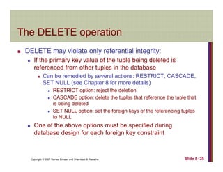 The DELETE operationThe DELETE operation
DELETE may violate only referential integrity:y y g y
If the primary key value of the tuple being deleted is
referenced from other tuples in the database
Can be remedied by several actions: RESTRICT CASCADECan be remedied by several actions: RESTRICT, CASCADE,
SET NULL (see Chapter 8 for more details)
RESTRICT option: reject the deletion
CASCADE option: delete the tuples that reference the tuple thatCASCADE option: delete the tuples that reference the tuple that
is being deleted
SET NULL option: set the foreign keys of the referencing tuples
to NULLto NULL
One of the above options must be specified during
database design for each foreign key constraint
Copyright © 2007 Ramez Elmasri and Shamkant B. Navathe Slide 5- 35
 