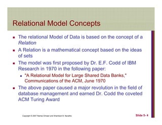 Relational Model ConceptsRelational Model Concepts
The relational Model of Data is based on the concept of ap
Relation
A Relation is a mathematical concept based on the ideas
f tof sets
The model was first proposed by Dr. E.F. Codd of IBM
Research in 1970 in the following paper:Research in 1970 in the following paper:
"A Relational Model for Large Shared Data Banks,"
Communications of the ACM, June 1970
Th b d j l ti i th fi ld fThe above paper caused a major revolution in the field of
database management and earned Dr. Codd the coveted
ACM Turing Award
Copyright © 2007 Ramez Elmasri and Shamkant B. Navathe Slide 5- 4
g
 