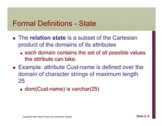 Formal Definitions StateFormal Definitions - State
The relation state is a subset of the CartesianThe relation state is a subset of the Cartesian
product of the domains of its attributes
each domain contains the set of all possible valuesp
the attribute can take.
Example: attribute Cust-name is defined over the
domain of character strings of maximum length
25
dom(Cust-name) is varchar(25)
Copyright © 2007 Ramez Elmasri and Shamkant B. Navathe Slide 5- 9
 