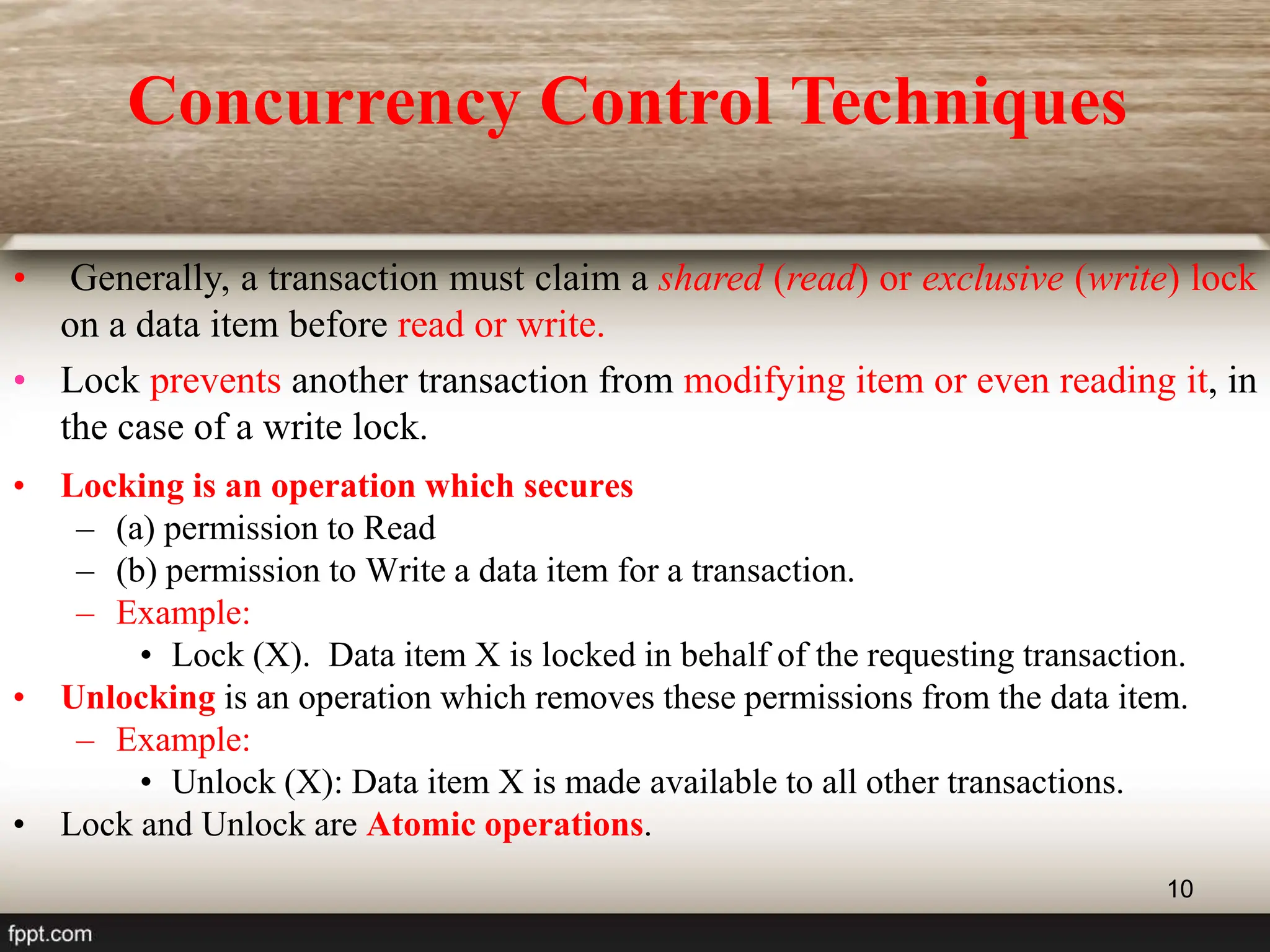 10
• Locking is an operation which secures
– (a) permission to Read
– (b) permission to Write a data item for a transaction.
– Example:
• Lock (X). Data item X is locked in behalf of the requesting transaction.
• Unlocking is an operation which removes these permissions from the data item.
– Example:
• Unlock (X): Data item X is made available to all other transactions.
• Lock and Unlock are Atomic operations.
• Generally, a transaction must claim a shared (read) or exclusive (write) lock
on a data item before read or write.
• Lock prevents another transaction from modifying item or even reading it, in
the case of a write lock.
Concurrency Control Techniques
 
