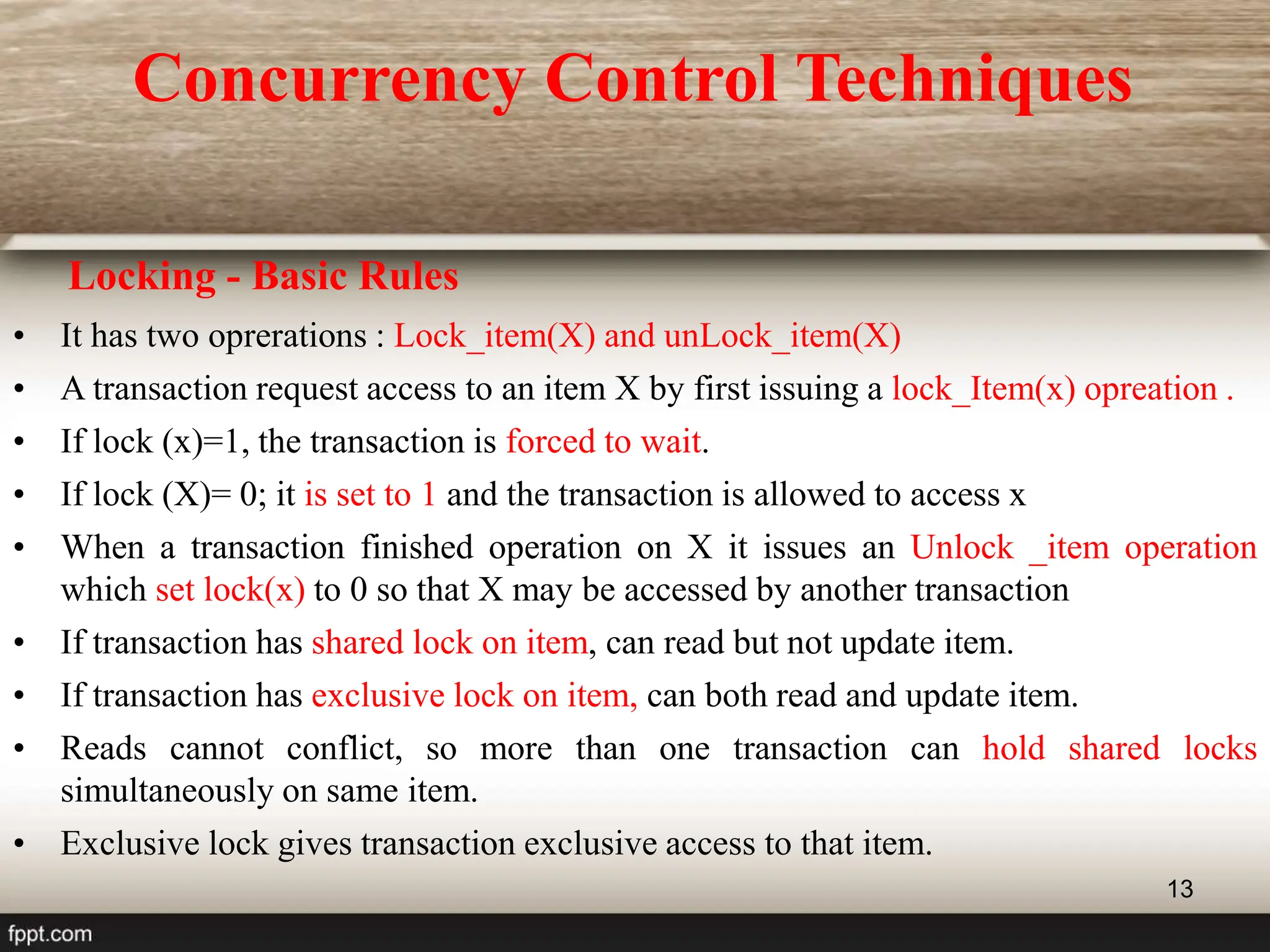 13
• It has two oprerations : Lock_item(X) and unLock_item(X)
• A transaction request access to an item X by first issuing a lock_Item(x) opreation .
• If lock (x)=1, the transaction is forced to wait.
• If lock (X)= 0; it is set to 1 and the transaction is allowed to access x
• When a transaction finished operation on X it issues an Unlock _item operation
which set lock(x) to 0 so that X may be accessed by another transaction
• If transaction has shared lock on item, can read but not update item.
• If transaction has exclusive lock on item, can both read and update item.
• Reads cannot conflict, so more than one transaction can hold shared locks
simultaneously on same item.
• Exclusive lock gives transaction exclusive access to that item.
Locking - Basic Rules
Concurrency Control Techniques
 