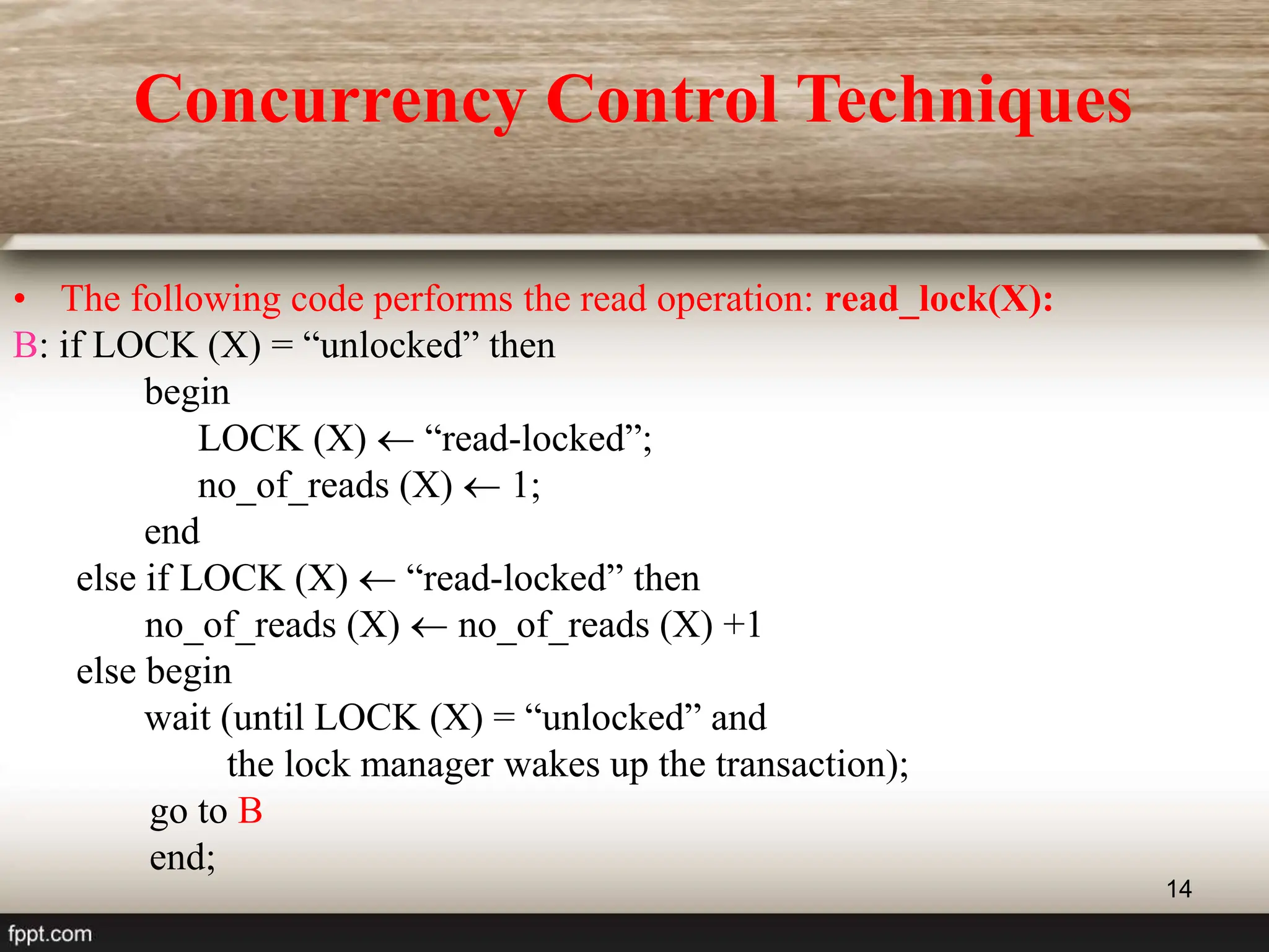 14
• The following code performs the read operation: read_lock(X):
B: if LOCK (X) = “unlocked” then
begin
LOCK (X)  “read-locked”;
no_of_reads (X)  1;
end
else if LOCK (X)  “read-locked” then
no_of_reads (X)  no_of_reads (X) +1
else begin
wait (until LOCK (X) = “unlocked” and
the lock manager wakes up the transaction);
go to B
end;
Concurrency Control Techniques
 