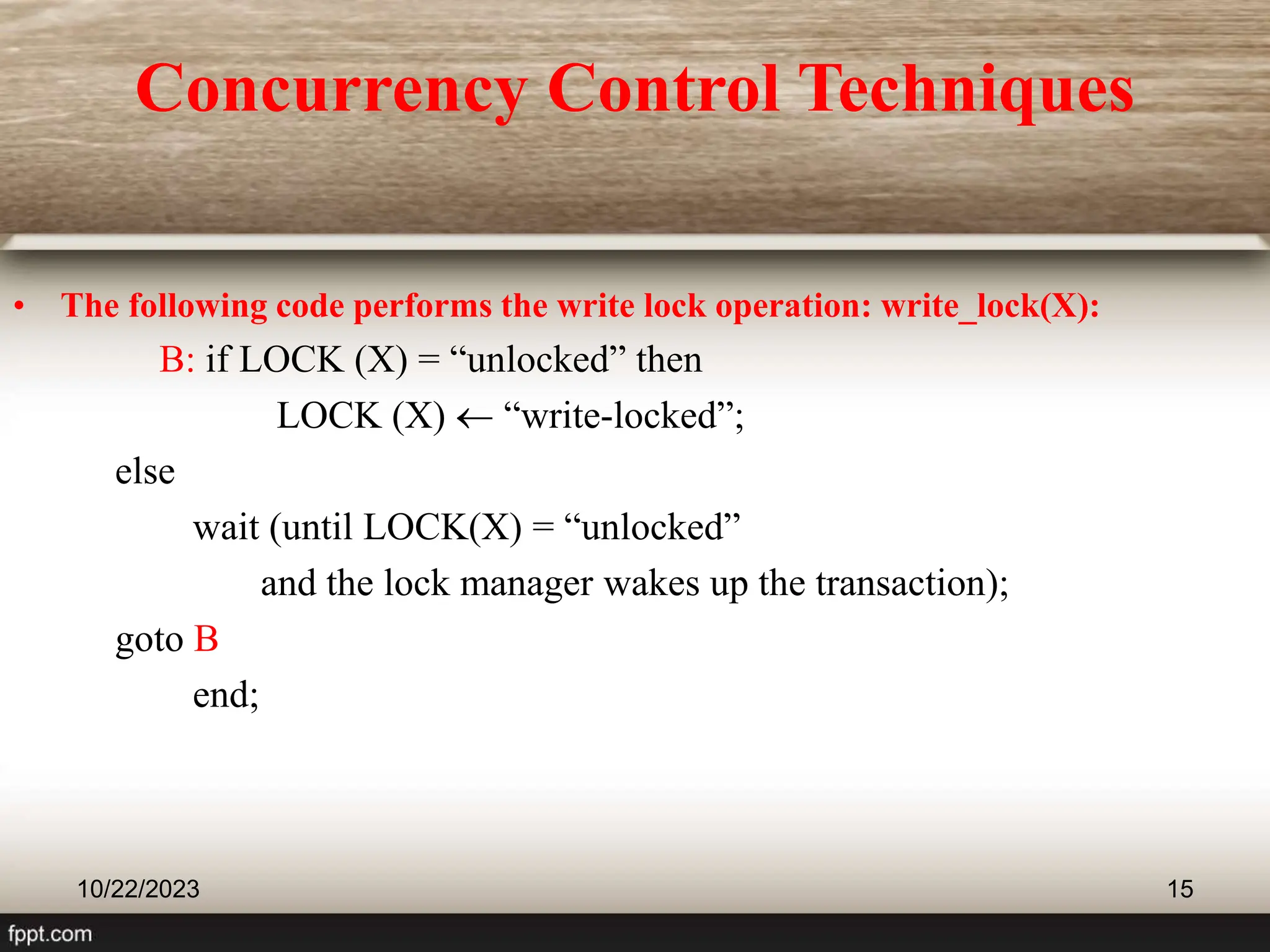 10/22/2023 15
• The following code performs the write lock operation: write_lock(X):
B: if LOCK (X) = “unlocked” then
LOCK (X)  “write-locked”;
else
wait (until LOCK(X) = “unlocked”
and the lock manager wakes up the transaction);
goto B
end;
Concurrency Control Techniques
 