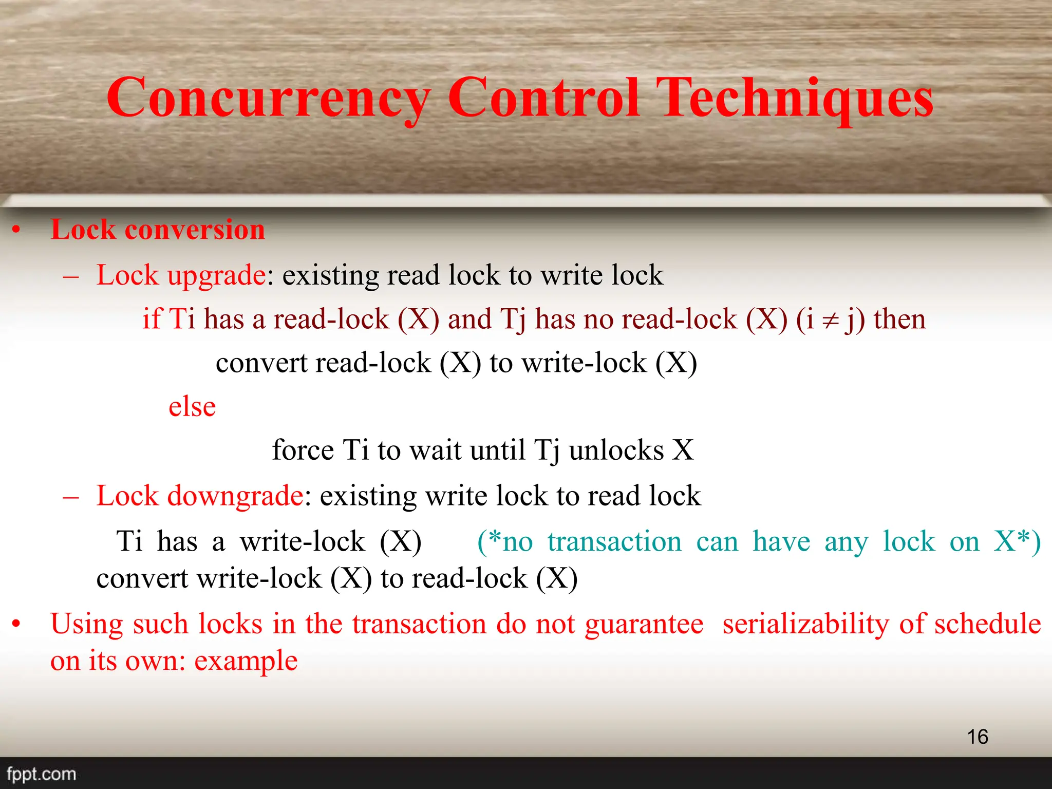 16
• Lock conversion
– Lock upgrade: existing read lock to write lock
if Ti has a read-lock (X) and Tj has no read-lock (X) (i  j) then
convert read-lock (X) to write-lock (X)
else
force Ti to wait until Tj unlocks X
– Lock downgrade: existing write lock to read lock
Ti has a write-lock (X) (*no transaction can have any lock on X*)
convert write-lock (X) to read-lock (X)
• Using such locks in the transaction do not guarantee serializability of schedule
on its own: example
Concurrency Control Techniques
 