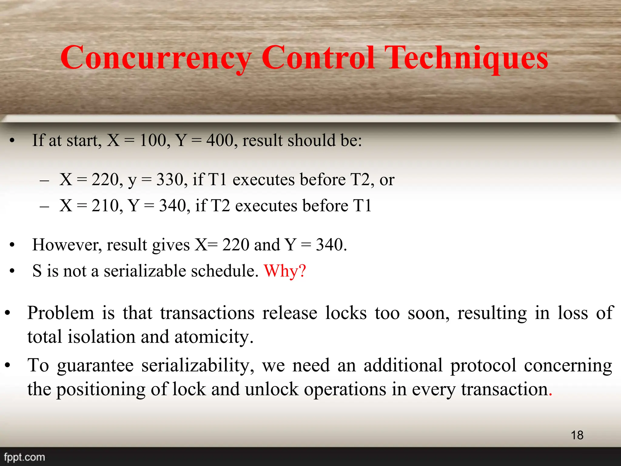 18
• If at start, X = 100, Y = 400, result should be:
– X = 220, y = 330, if T1 executes before T2, or
– X = 210, Y = 340, if T2 executes before T1
• However, result gives X= 220 and Y = 340.
• S is not a serializable schedule. Why?
• Problem is that transactions release locks too soon, resulting in loss of
total isolation and atomicity.
• To guarantee serializability, we need an additional protocol concerning
the positioning of lock and unlock operations in every transaction.
Concurrency Control Techniques
 