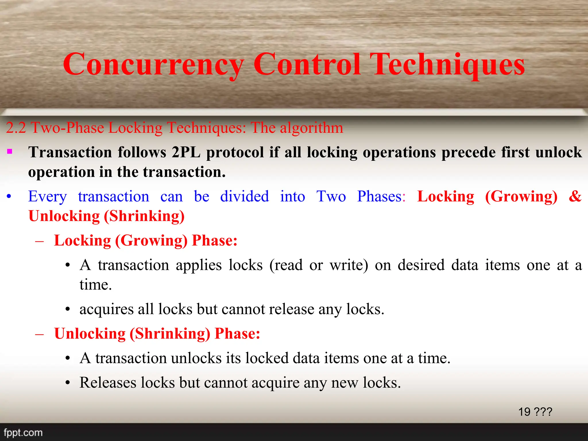 19 ???
2.2 Two-Phase Locking Techniques: The algorithm
 Transaction follows 2PL protocol if all locking operations precede first unlock
operation in the transaction.
• Every transaction can be divided into Two Phases: Locking (Growing) &
Unlocking (Shrinking)
– Locking (Growing) Phase:
• A transaction applies locks (read or write) on desired data items one at a
time.
• acquires all locks but cannot release any locks.
– Unlocking (Shrinking) Phase:
• A transaction unlocks its locked data items one at a time.
• Releases locks but cannot acquire any new locks.
Concurrency Control Techniques
 