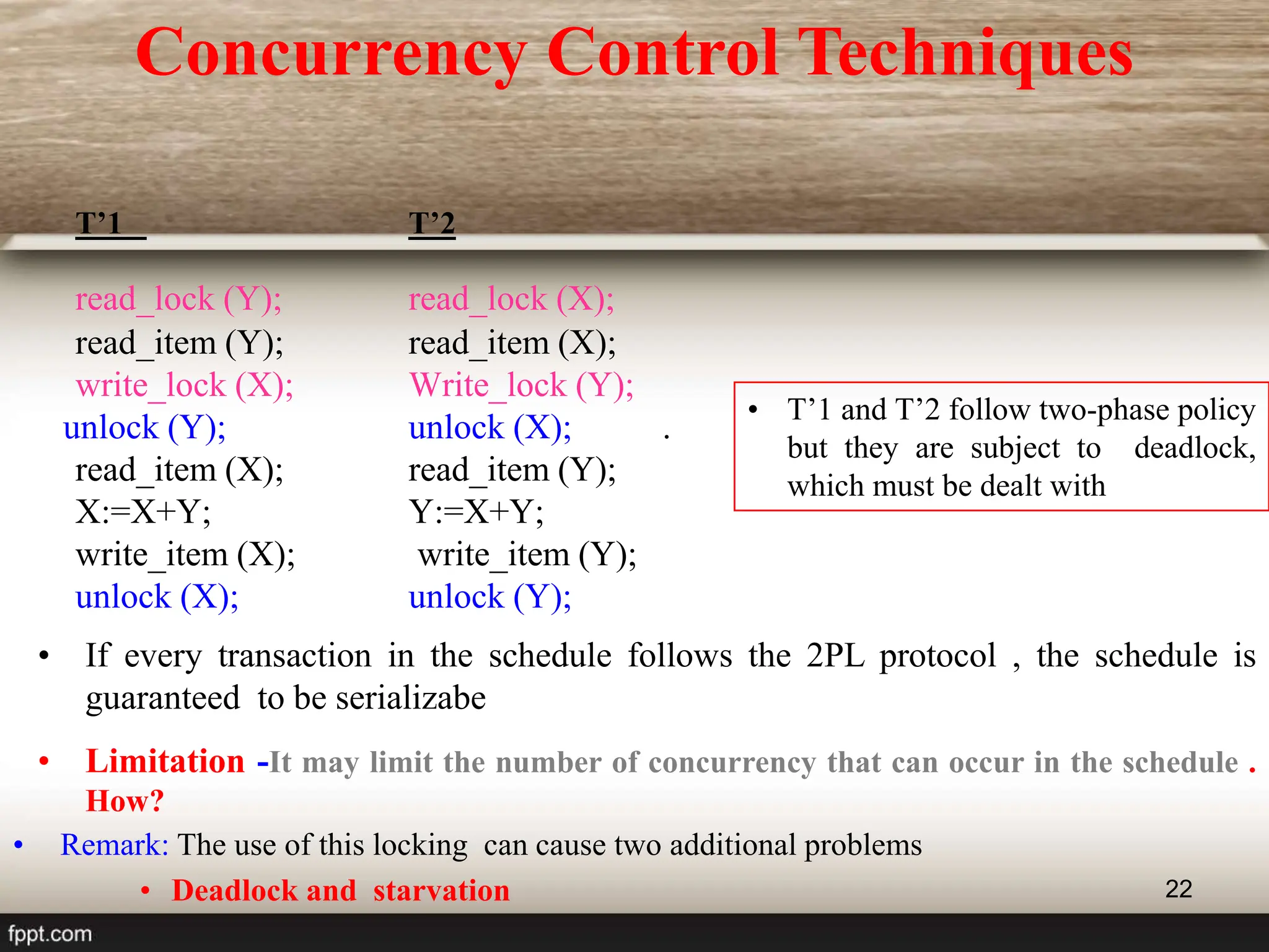 22
T’1 T’2
read_lock (Y); read_lock (X);
read_item (Y); read_item (X);
write_lock (X); Write_lock (Y);
unlock (Y); unlock (X); .
read_item (X); read_item (Y);
X:=X+Y; Y:=X+Y;
write_item (X); write_item (Y);
unlock (X); unlock (Y);
• T’1 and T’2 follow two-phase policy
but they are subject to deadlock,
which must be dealt with
• If every transaction in the schedule follows the 2PL protocol , the schedule is
guaranteed to be serializabe
• Limitation -It may limit the number of concurrency that can occur in the schedule .
How?
• Remark: The use of this locking can cause two additional problems
• Deadlock and starvation
Concurrency Control Techniques
 