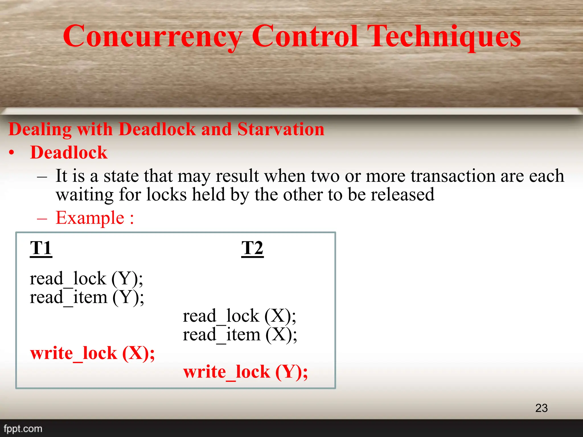 23
Dealing with Deadlock and Starvation
• Deadlock
– It is a state that may result when two or more transaction are each
waiting for locks held by the other to be released
– Example :
T1 T2
read_lock (Y);
read_item (Y);
read_lock (X);
read_item (X);
write_lock (X);
write_lock (Y);
Concurrency Control Techniques
 
