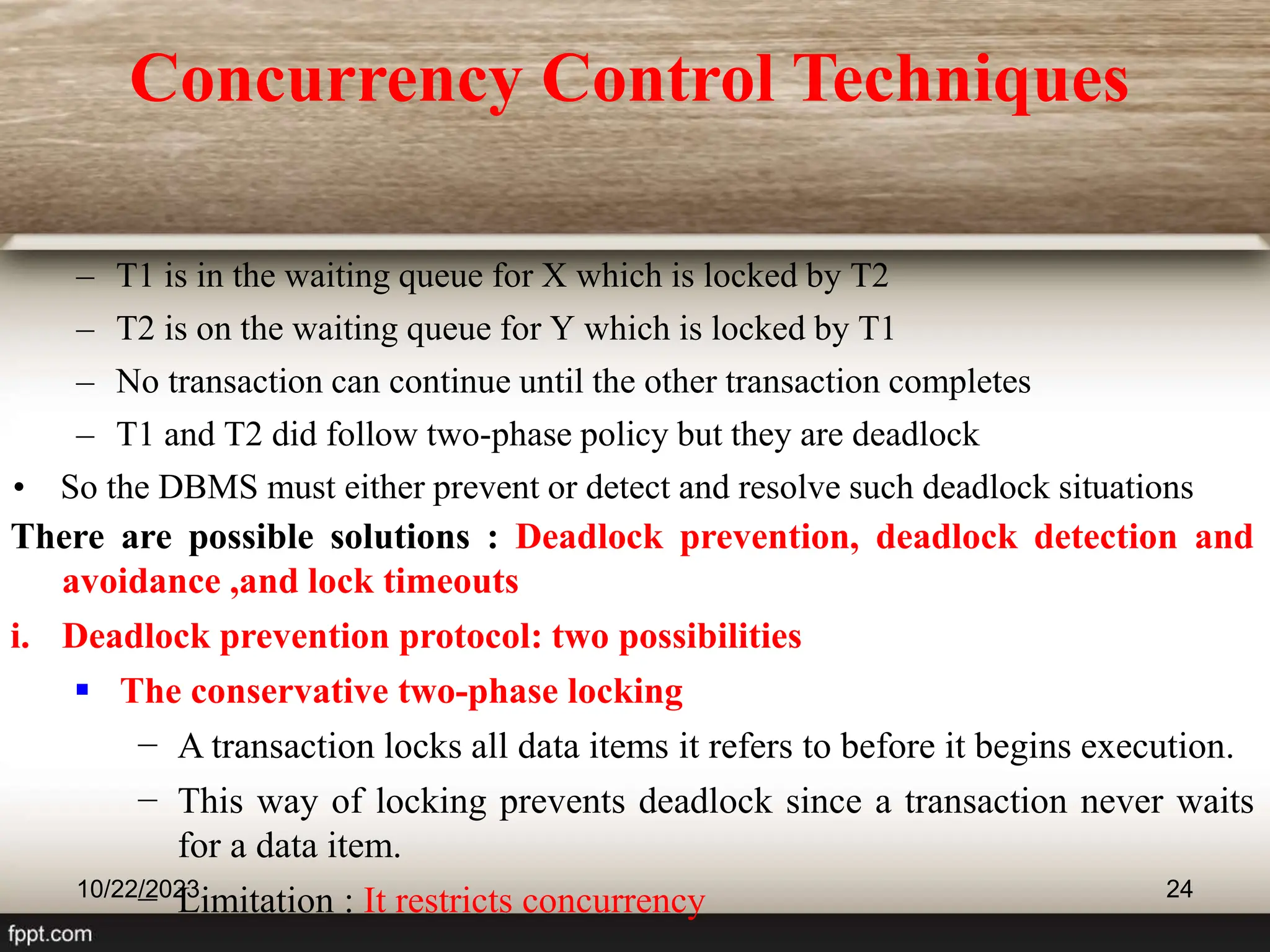 – T1 is in the waiting queue for X which is locked by T2
– T2 is on the waiting queue for Y which is locked by T1
– No transaction can continue until the other transaction completes
– T1 and T2 did follow two-phase policy but they are deadlock
• So the DBMS must either prevent or detect and resolve such deadlock situations
10/22/2023 24
There are possible solutions : Deadlock prevention, deadlock detection and
avoidance ,and lock timeouts
i. Deadlock prevention protocol: two possibilities
 The conservative two-phase locking
− A transaction locks all data items it refers to before it begins execution.
− This way of locking prevents deadlock since a transaction never waits
for a data item.
− Limitation : It restricts concurrency
Concurrency Control Techniques
 